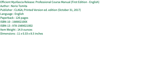 Efficient Myofascia Release: Professional Course Manual (First Edition - English) Author : Norio Tomita Publisher : CLAGA; Printed Version ed. edition (October 31, 2017) Language : English Paperback : 126 pages ISBN-10 : 198902100X ISBN-13 : 978-1989021002 Item Weight : 14.9 ounces Dimensions : 11 x 0.33 x 8.5 inches