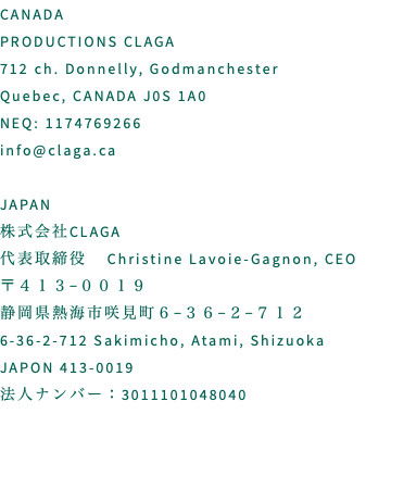 CANADA PRODUCTIONS CLAGA 712 ch. Donnelly, Godmanchester Quebec, CANADA J0S 1A0 NEQ: 1174769266 info@claga.ca JAPAN 株式会社CLAGA 代表取締役 Christine Lavoie-Gagnon, CEO 〒４１３−００１９　 静岡県熱海市咲見町６−３６−２−７１２ 6-36-2-712 Sakimicho, Atami, Shizuoka JAPON 413-0019 法人ナンバー：3011101048040 