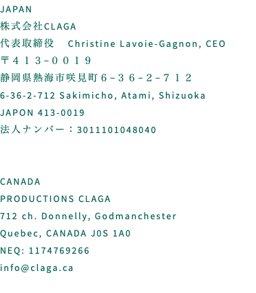 JAPAN 株式会社CLAGA 代表取締役 Christine Lavoie-Gagnon, CEO 〒４１３−００１９　 静岡県熱海市咲見町６−３６−２−７１２ 6-36-2-712 Sakimicho, Atami, Shizuoka JAPON 413-0019 法人ナンバー：3011101048040 CANADA PRODUCTIONS CLAGA 712 ch. Donnelly, Godmanchester Quebec, CANADA J0S 1A0 NEQ: 1174769266 info@claga.ca 