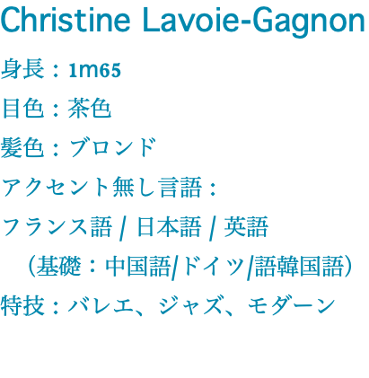 Christine Lavoie-Gagnon 身長 : 1m65 目色 : 茶色 髪色 : ブロンド アクセント無し言語 : フランス語 / 日本語 / 英語 （基礎：中国語/ドイツ/語韓国語） 特技 : バレエ、ジャズ、モダーン